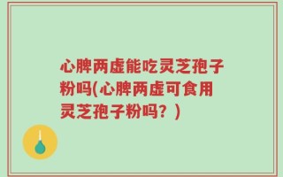 心脾两虚能吃灵芝孢子粉吗(心脾两虚可食用灵芝孢子粉吗？)