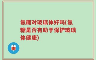 氨糖对玻璃体好吗(氨糖是否有助于保护玻璃体健康)