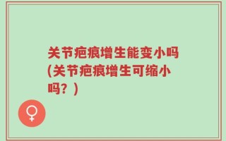 关节疤痕增生能变小吗(关节疤痕增生可缩小吗？)