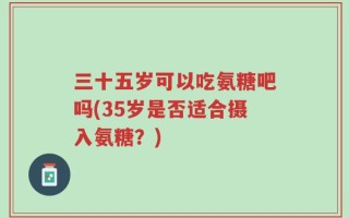 三十五岁可以吃氨糖吧吗(35岁是否适合摄入氨糖？)