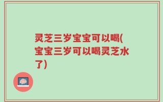 灵芝三岁宝宝可以喝(宝宝三岁可以喝灵芝水了)