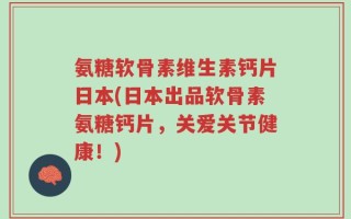氨糖软骨素维生素钙片日本(日本出品软骨素氨糖钙片，关爱关节健康！)