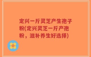 定兴一斤灵芝产生孢子粉(定兴灵芝一斤产孢粉，滋补养生好选择)