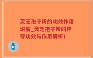 灵芝孢子粉的功效作用讲解_灵芝孢子粉的神奇功效与作用解析)
