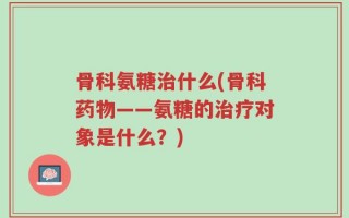骨科氨糖治什么(骨科药物——氨糖的治疗对象是什么？)