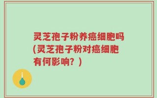 灵芝孢子粉养癌细胞吗(灵芝孢子粉对癌细胞有何影响？)