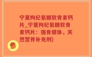 宁夏枸杞氨糖软骨素钙片_宁夏枸杞氨糖软骨素钙片：强骨健体，天然营养补充剂)