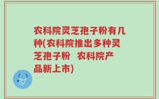 农科院灵芝孢子粉有几种(农科院推出多种灵芝孢子粉  农科院产品新上市)