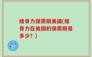 维骨力保质期美国(维骨力在美国的保质期是多少？)