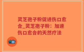 灵芝孢子粉促进伤口愈合_灵芝孢子粉：加速伤口愈合的天然疗法