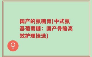 国产的氨糖骨(中式氨基葡萄糖：国产骨骼高效护理佳选)
