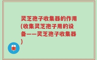 灵芝孢子收集器的作用(收集灵芝孢子用的设备——灵芝孢子收集器)