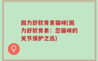 固力舒软骨素猫咪(固力舒软骨素：您猫咪的关节保护之选)