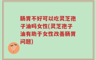 肠胃不好可以吃灵芝孢子油吗女性(灵芝孢子油有助于女性改善肠胃问题)