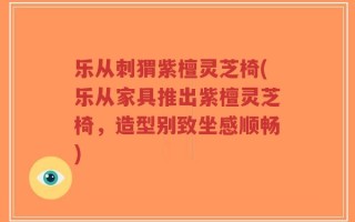 乐从刺猬紫檀灵芝椅(乐从家具推出紫檀灵芝椅，造型别致坐感顺畅)