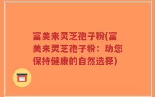 富美来灵芝孢子粉(富美来灵芝孢子粉：助您保持健康的自然选择)