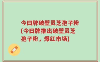 今曰牌破壁灵芝孢子粉(今曰牌推出破壁灵芝孢子粉，爆红市场)