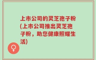上市公司的灵芝孢子粉(上市公司推出灵芝孢子粉，助您健康照耀生活)