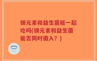 镁元素和益生菌能一起吃吗(镁元素和益生菌能否同时摄入？)
