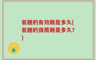 氨糖的有效期是多久(氨糖的保质期是多久？)