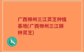 广西柳州三江灵芝种植基地(广西柳州三江耕种灵芝)