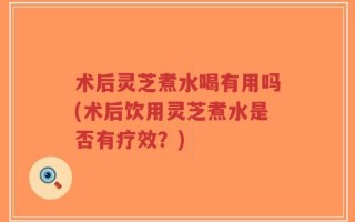 术后灵芝煮水喝有用吗(术后饮用灵芝煮水是否有疗效？)