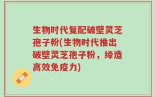 生物时代复配破壁灵芝孢子粉(生物时代推出破壁灵芝孢子粉，缔造高效免疫力)