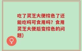 吃了灵芝大便棕色了还能吃吗可食用吗？食用灵芝大便后变棕色的问题)