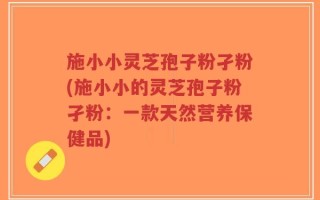 施小小灵芝孢子粉孑粉(施小小的灵芝孢子粉孑粉：一款天然营养保健品)