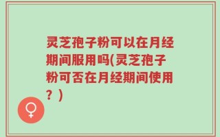 灵芝孢子粉可以在月经期间服用吗(灵芝孢子粉可否在月经期间使用？)