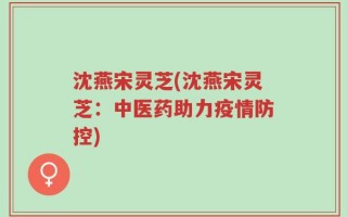 沈燕宋灵芝(沈燕宋灵芝：中医药助力疫情防控)