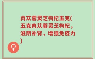 肉苁蓉灵芝枸杞五克(五克肉苁蓉灵芝枸杞，滋阴补肾，增强免疫力)