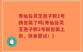 寿仙谷灵芝孢子粉2号换包装了吗(寿仙谷灵芝孢子粉2号新包装上市，快来尝试！)