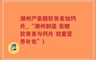 潮州产氨糖软骨素加钙片_“潮州制造 氨糖软骨素与钙片 双重营养补充”)
