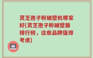 灵芝孢子粉破壁机哪家好(灵芝孢子粉破壁器排行榜，这些品牌值得考虑)