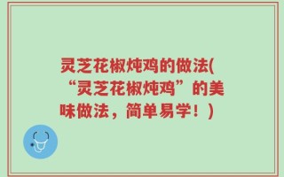 灵芝花椒炖鸡的做法(“灵芝花椒炖鸡”的美味做法，简单易学！)