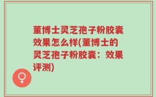 董博士灵芝孢子粉胶囊效果怎么样(董博士的灵芝孢子粉胶囊：效果评测)