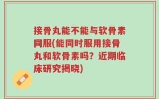 接骨丸能不能与软骨素同服(能同时服用接骨丸和软骨素吗？近期临床研究揭晓)