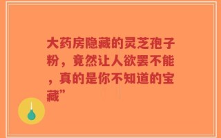 大药房隐藏的灵芝孢子粉，竟然让人欲罢不能，真的是你不知道的宝藏”