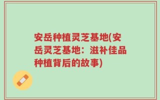 安岳种植灵芝基地(安岳灵芝基地：滋补佳品种植背后的故事)