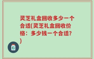 灵芝礼盒回收多少一个合适(灵芝礼盒回收价格：多少钱一个合适？)