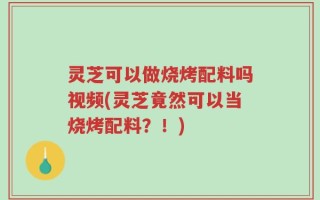 灵芝可以做烧烤配料吗视频(灵芝竟然可以当烧烤配料？！)