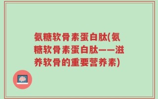 氨糖软骨素蛋白肽(氨糖软骨素蛋白肽——滋养软骨的重要营养素)