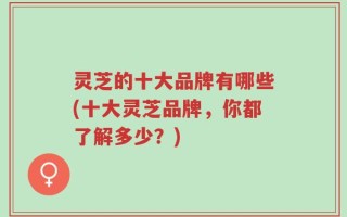 灵芝的十大品牌有哪些(十大灵芝品牌，你都了解多少？)