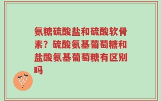 氨糖硫酸盐和硫酸软骨素？硫酸氨基葡萄糖和盐酸氨基葡萄糖有区别吗