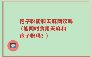 孢子粉能和天麻同饮吗 (能同时食用天麻和孢子粉吗？)