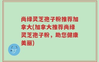 尚绿灵芝孢子粉推荐加拿大(加拿大推荐尚绿灵芝孢子粉，助您健康美丽)