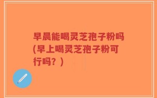 早晨能喝灵芝孢子粉吗(早上喝灵芝孢子粉可行吗？)