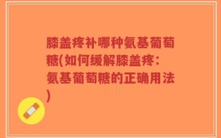 膝盖疼补哪种氨基葡萄糖(如何缓解膝盖疼：氨基葡萄糖的正确用法)