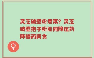 灵芝破壁粉煮菜？灵芝破壁孢子粉能同降压药降糖药同食